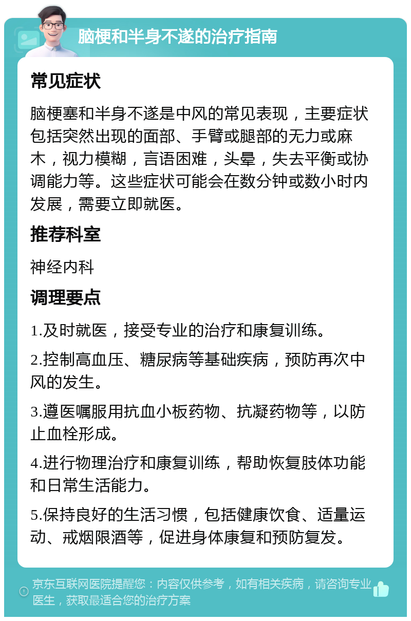 脑梗和半身不遂的治疗指南 常见症状 脑梗塞和半身不遂是中风的常见表现，主要症状包括突然出现的面部、手臂或腿部的无力或麻木，视力模糊，言语困难，头晕，失去平衡或协调能力等。这些症状可能会在数分钟或数小时内发展，需要立即就医。 推荐科室 神经内科 调理要点 1.及时就医，接受专业的治疗和康复训练。 2.控制高血压、糖尿病等基础疾病，预防再次中风的发生。 3.遵医嘱服用抗血小板药物、抗凝药物等，以防止血栓形成。 4.进行物理治疗和康复训练，帮助恢复肢体功能和日常生活能力。 5.保持良好的生活习惯，包括健康饮食、适量运动、戒烟限酒等，促进身体康复和预防复发。