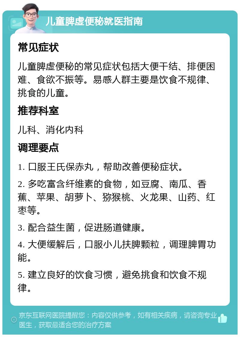 儿童脾虚便秘就医指南 常见症状 儿童脾虚便秘的常见症状包括大便干结、排便困难、食欲不振等。易感人群主要是饮食不规律、挑食的儿童。 推荐科室 儿科、消化内科 调理要点 1. 口服王氏保赤丸，帮助改善便秘症状。 2. 多吃富含纤维素的食物，如豆腐、南瓜、香蕉、苹果、胡萝卜、猕猴桃、火龙果、山药、红枣等。 3. 配合益生菌，促进肠道健康。 4. 大便缓解后，口服小儿扶脾颗粒，调理脾胃功能。 5. 建立良好的饮食习惯，避免挑食和饮食不规律。