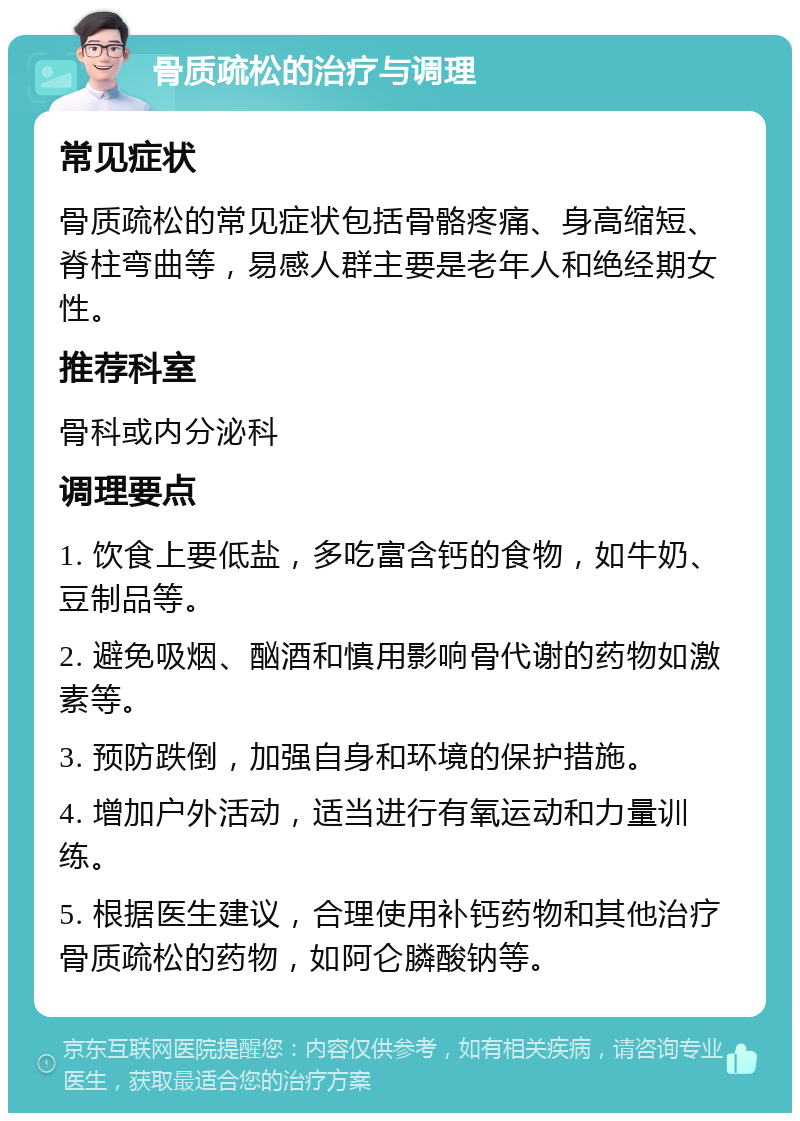 骨质疏松的治疗与调理 常见症状 骨质疏松的常见症状包括骨骼疼痛、身高缩短、脊柱弯曲等，易感人群主要是老年人和绝经期女性。 推荐科室 骨科或内分泌科 调理要点 1. 饮食上要低盐，多吃富含钙的食物，如牛奶、豆制品等。 2. 避免吸烟、酗酒和慎用影响骨代谢的药物如激素等。 3. 预防跌倒，加强自身和环境的保护措施。 4. 增加户外活动，适当进行有氧运动和力量训练。 5. 根据医生建议，合理使用补钙药物和其他治疗骨质疏松的药物，如阿仑膦酸钠等。