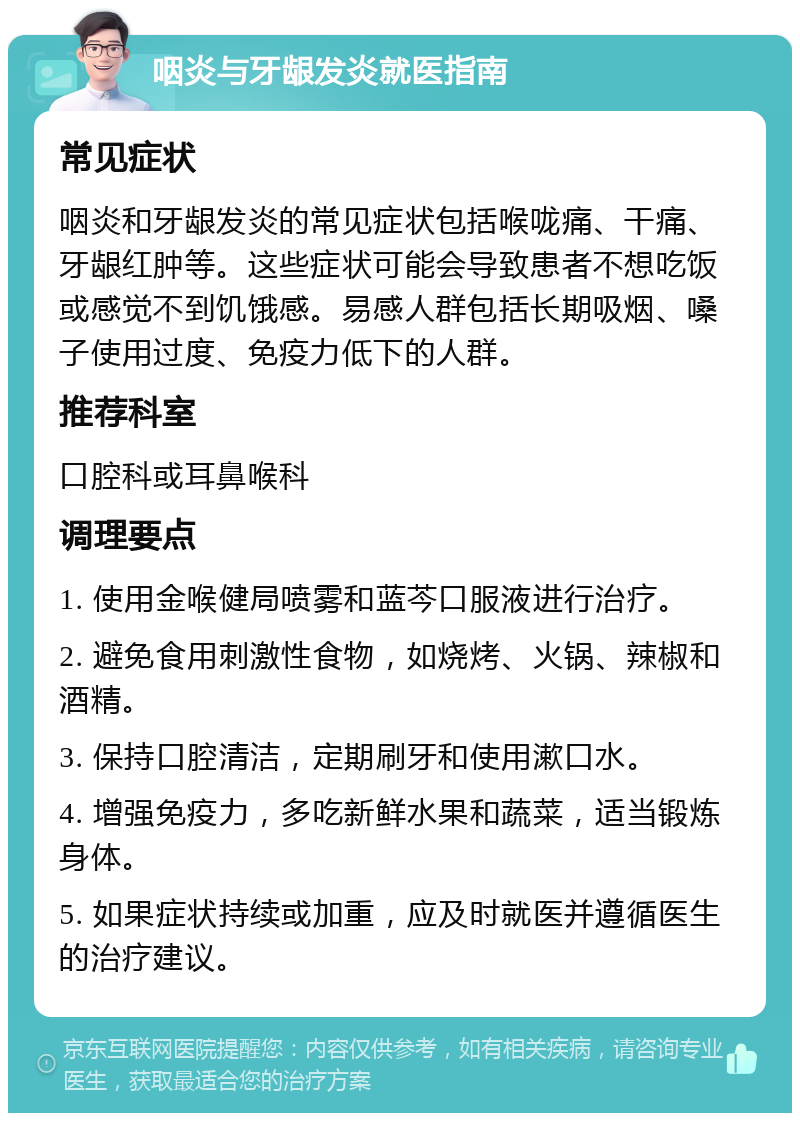 咽炎与牙龈发炎就医指南 常见症状 咽炎和牙龈发炎的常见症状包括喉咙痛、干痛、牙龈红肿等。这些症状可能会导致患者不想吃饭或感觉不到饥饿感。易感人群包括长期吸烟、嗓子使用过度、免疫力低下的人群。 推荐科室 口腔科或耳鼻喉科 调理要点 1. 使用金喉健局喷雾和蓝芩口服液进行治疗。 2. 避免食用刺激性食物，如烧烤、火锅、辣椒和酒精。 3. 保持口腔清洁，定期刷牙和使用漱口水。 4. 增强免疫力，多吃新鲜水果和蔬菜，适当锻炼身体。 5. 如果症状持续或加重，应及时就医并遵循医生的治疗建议。