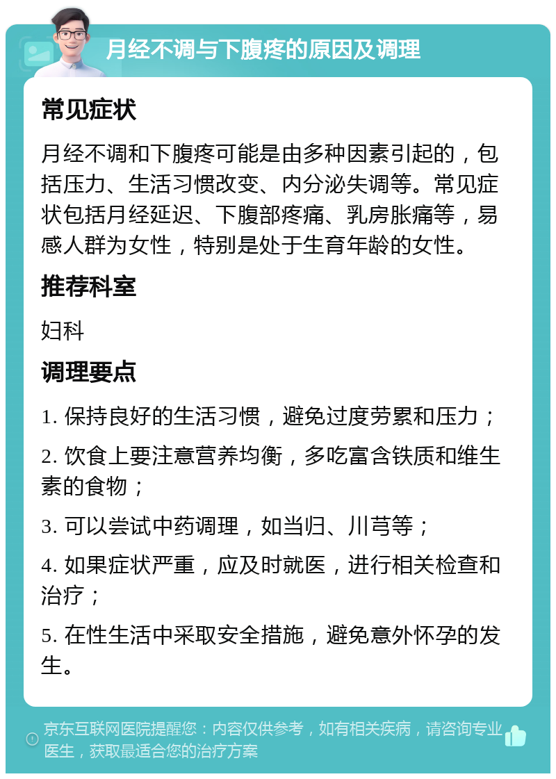 月经不调与下腹疼的原因及调理 常见症状 月经不调和下腹疼可能是由多种因素引起的，包括压力、生活习惯改变、内分泌失调等。常见症状包括月经延迟、下腹部疼痛、乳房胀痛等，易感人群为女性，特别是处于生育年龄的女性。 推荐科室 妇科 调理要点 1. 保持良好的生活习惯，避免过度劳累和压力； 2. 饮食上要注意营养均衡，多吃富含铁质和维生素的食物； 3. 可以尝试中药调理，如当归、川芎等； 4. 如果症状严重，应及时就医，进行相关检查和治疗； 5. 在性生活中采取安全措施，避免意外怀孕的发生。