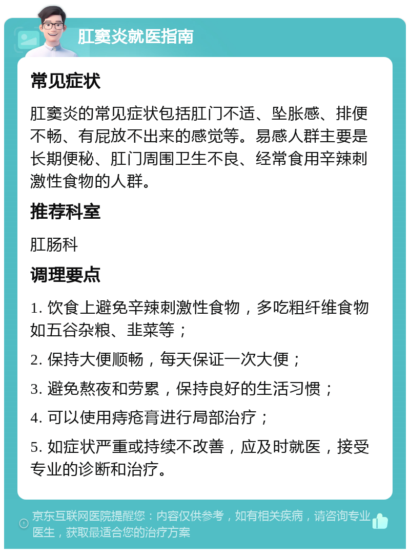 肛窦炎就医指南 常见症状 肛窦炎的常见症状包括肛门不适、坠胀感、排便不畅、有屁放不出来的感觉等。易感人群主要是长期便秘、肛门周围卫生不良、经常食用辛辣刺激性食物的人群。 推荐科室 肛肠科 调理要点 1. 饮食上避免辛辣刺激性食物，多吃粗纤维食物如五谷杂粮、韭菜等； 2. 保持大便顺畅，每天保证一次大便； 3. 避免熬夜和劳累，保持良好的生活习惯； 4. 可以使用痔疮膏进行局部治疗； 5. 如症状严重或持续不改善，应及时就医，接受专业的诊断和治疗。