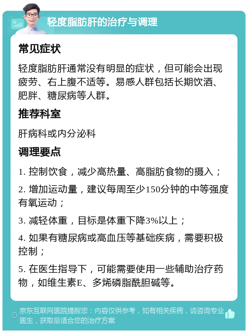 轻度脂肪肝的治疗与调理 常见症状 轻度脂肪肝通常没有明显的症状，但可能会出现疲劳、右上腹不适等。易感人群包括长期饮酒、肥胖、糖尿病等人群。 推荐科室 肝病科或内分泌科 调理要点 1. 控制饮食，减少高热量、高脂肪食物的摄入； 2. 增加运动量，建议每周至少150分钟的中等强度有氧运动； 3. 减轻体重，目标是体重下降3%以上； 4. 如果有糖尿病或高血压等基础疾病，需要积极控制； 5. 在医生指导下，可能需要使用一些辅助治疗药物，如维生素E、多烯磷脂酰胆碱等。