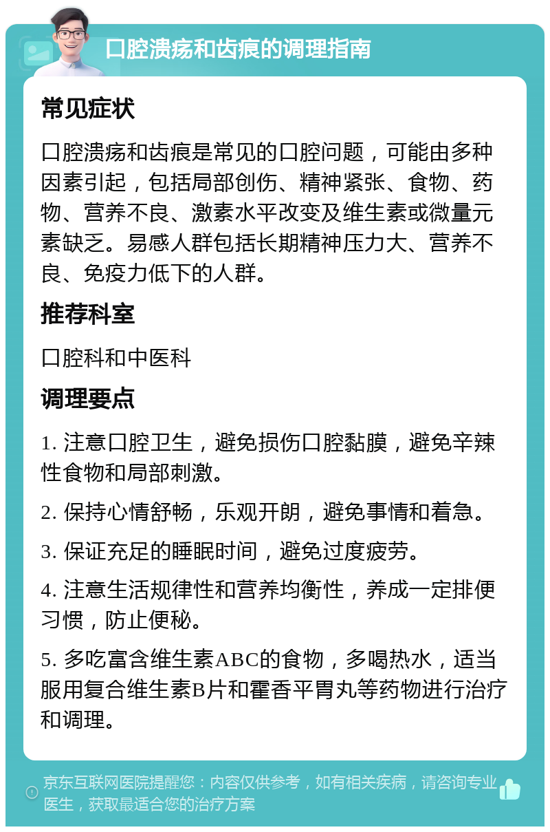 口腔溃疡和齿痕的调理指南 常见症状 口腔溃疡和齿痕是常见的口腔问题，可能由多种因素引起，包括局部创伤、精神紧张、食物、药物、营养不良、激素水平改变及维生素或微量元素缺乏。易感人群包括长期精神压力大、营养不良、免疫力低下的人群。 推荐科室 口腔科和中医科 调理要点 1. 注意口腔卫生，避免损伤口腔黏膜，避免辛辣性食物和局部刺激。 2. 保持心情舒畅，乐观开朗，避免事情和着急。 3. 保证充足的睡眠时间，避免过度疲劳。 4. 注意生活规律性和营养均衡性，养成一定排便习惯，防止便秘。 5. 多吃富含维生素ABC的食物，多喝热水，适当服用复合维生素B片和霍香平胃丸等药物进行治疗和调理。