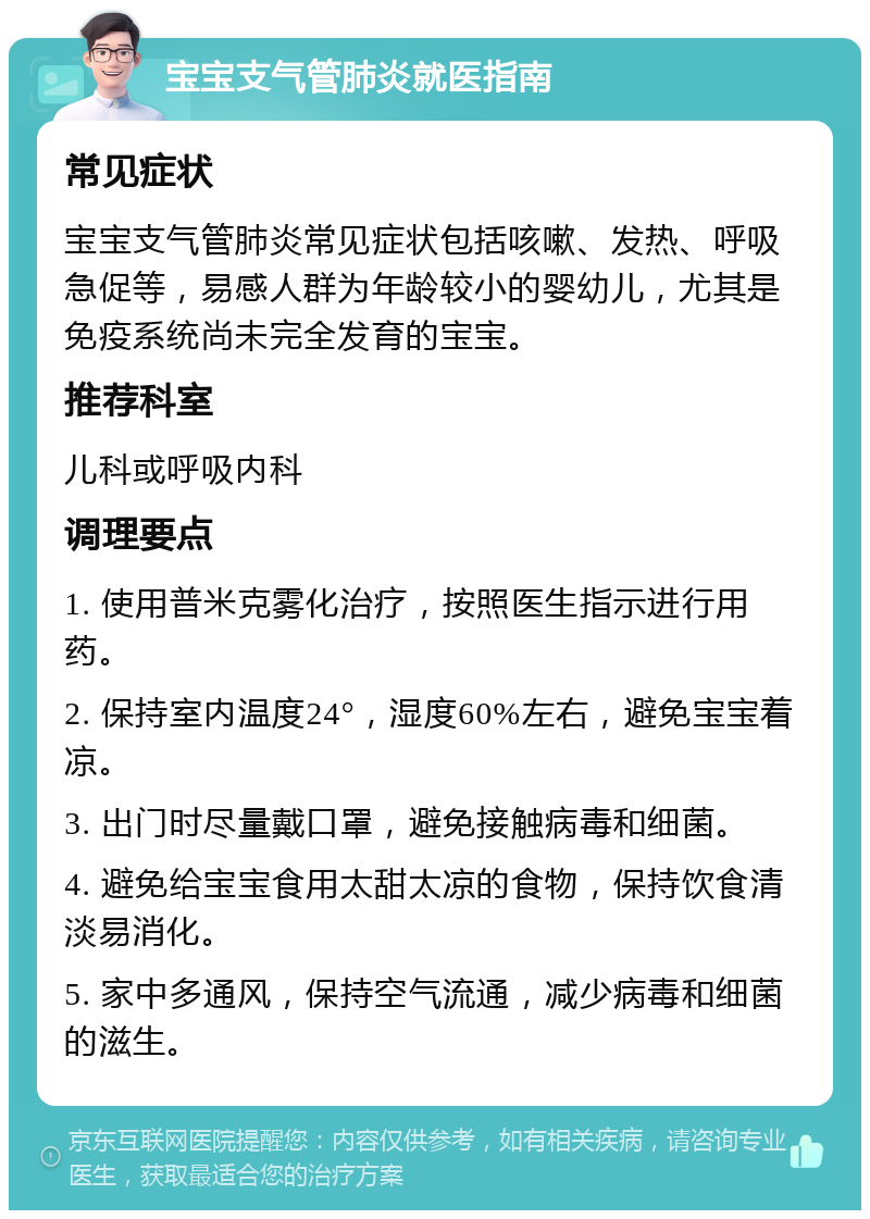 宝宝支气管肺炎就医指南 常见症状 宝宝支气管肺炎常见症状包括咳嗽、发热、呼吸急促等，易感人群为年龄较小的婴幼儿，尤其是免疫系统尚未完全发育的宝宝。 推荐科室 儿科或呼吸内科 调理要点 1. 使用普米克雾化治疗，按照医生指示进行用药。 2. 保持室内温度24°，湿度60%左右，避免宝宝着凉。 3. 出门时尽量戴口罩，避免接触病毒和细菌。 4. 避免给宝宝食用太甜太凉的食物，保持饮食清淡易消化。 5. 家中多通风，保持空气流通，减少病毒和细菌的滋生。