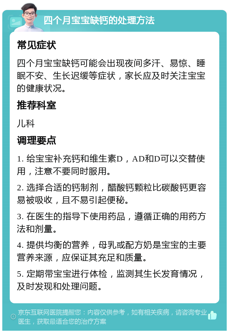 四个月宝宝缺钙的处理方法 常见症状 四个月宝宝缺钙可能会出现夜间多汗、易惊、睡眠不安、生长迟缓等症状，家长应及时关注宝宝的健康状况。 推荐科室 儿科 调理要点 1. 给宝宝补充钙和维生素D，AD和D可以交替使用，注意不要同时服用。 2. 选择合适的钙制剂，醋酸钙颗粒比碳酸钙更容易被吸收，且不易引起便秘。 3. 在医生的指导下使用药品，遵循正确的用药方法和剂量。 4. 提供均衡的营养，母乳或配方奶是宝宝的主要营养来源，应保证其充足和质量。 5. 定期带宝宝进行体检，监测其生长发育情况，及时发现和处理问题。