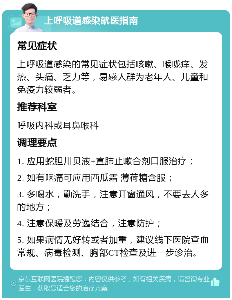 上呼吸道感染就医指南 常见症状 上呼吸道感染的常见症状包括咳嗽、喉咙痒、发热、头痛、乏力等，易感人群为老年人、儿童和免疫力较弱者。 推荐科室 呼吸内科或耳鼻喉科 调理要点 1. 应用蛇胆川贝液+宣肺止嗽合剂口服治疗； 2. 如有咽痛可应用西瓜霜 薄荷糖含服； 3. 多喝水，勤洗手，注意开窗通风，不要去人多的地方； 4. 注意保暖及劳逸结合，注意防护； 5. 如果病情无好转或者加重，建议线下医院查血常规、病毒检测、胸部CT检查及进一步诊治。