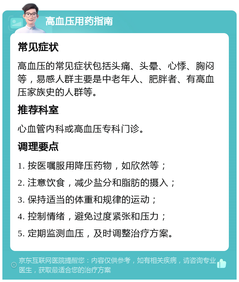 高血压用药指南 常见症状 高血压的常见症状包括头痛、头晕、心悸、胸闷等，易感人群主要是中老年人、肥胖者、有高血压家族史的人群等。 推荐科室 心血管内科或高血压专科门诊。 调理要点 1. 按医嘱服用降压药物，如欣然等； 2. 注意饮食，减少盐分和脂肪的摄入； 3. 保持适当的体重和规律的运动； 4. 控制情绪，避免过度紧张和压力； 5. 定期监测血压，及时调整治疗方案。