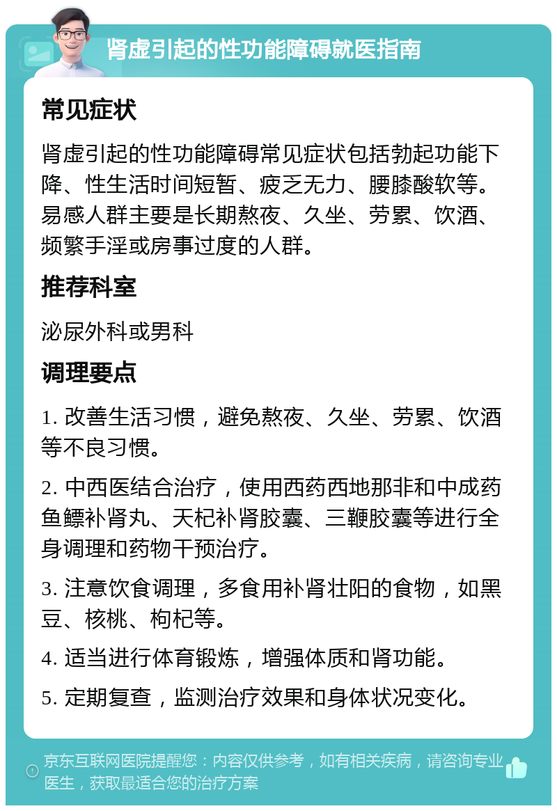 肾虚引起的性功能障碍就医指南 常见症状 肾虚引起的性功能障碍常见症状包括勃起功能下降、性生活时间短暂、疲乏无力、腰膝酸软等。易感人群主要是长期熬夜、久坐、劳累、饮酒、频繁手淫或房事过度的人群。 推荐科室 泌尿外科或男科 调理要点 1. 改善生活习惯，避免熬夜、久坐、劳累、饮酒等不良习惯。 2. 中西医结合治疗，使用西药西地那非和中成药鱼鳔补肾丸、天杞补肾胶囊、三鞭胶囊等进行全身调理和药物干预治疗。 3. 注意饮食调理，多食用补肾壮阳的食物，如黑豆、核桃、枸杞等。 4. 适当进行体育锻炼，增强体质和肾功能。 5. 定期复查，监测治疗效果和身体状况变化。