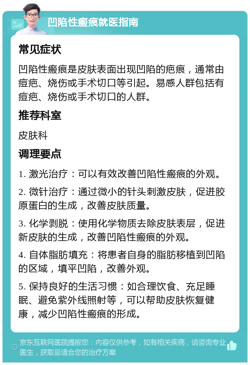 凹陷性瘢痕就医指南 常见症状 凹陷性瘢痕是皮肤表面出现凹陷的疤痕，通常由痘疤、烧伤或手术切口等引起。易感人群包括有痘疤、烧伤或手术切口的人群。 推荐科室 皮肤科 调理要点 1. 激光治疗：可以有效改善凹陷性瘢痕的外观。 2. 微针治疗：通过微小的针头刺激皮肤，促进胶原蛋白的生成，改善皮肤质量。 3. 化学剥脱：使用化学物质去除皮肤表层，促进新皮肤的生成，改善凹陷性瘢痕的外观。 4. 自体脂肪填充：将患者自身的脂肪移植到凹陷的区域，填平凹陷，改善外观。 5. 保持良好的生活习惯：如合理饮食、充足睡眠、避免紫外线照射等，可以帮助皮肤恢复健康，减少凹陷性瘢痕的形成。