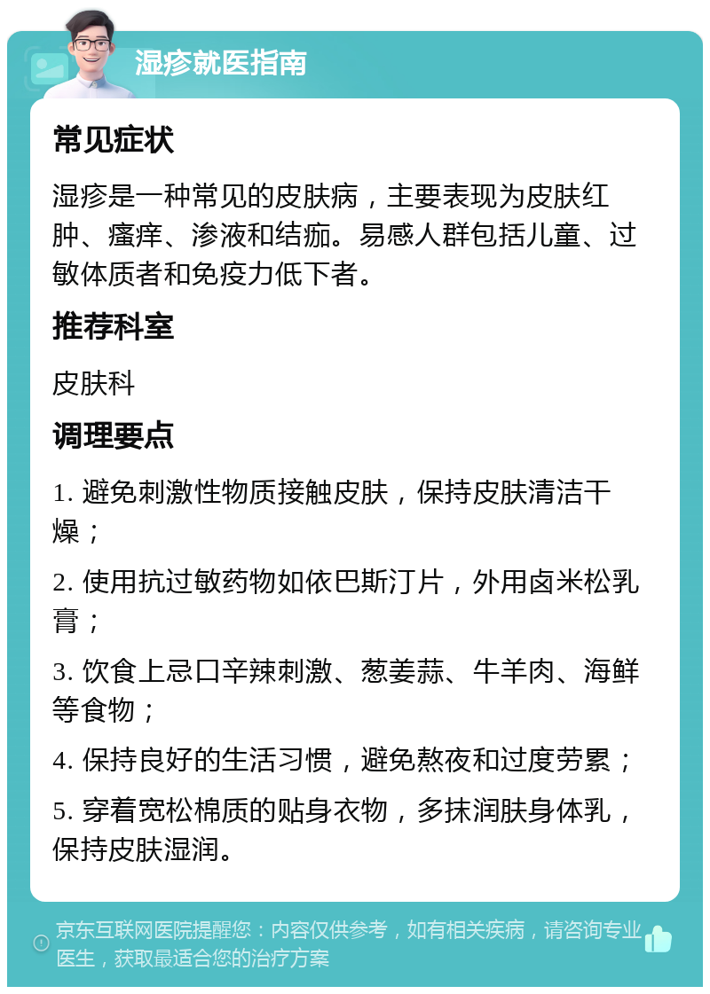 湿疹就医指南 常见症状 湿疹是一种常见的皮肤病，主要表现为皮肤红肿、瘙痒、渗液和结痂。易感人群包括儿童、过敏体质者和免疫力低下者。 推荐科室 皮肤科 调理要点 1. 避免刺激性物质接触皮肤，保持皮肤清洁干燥； 2. 使用抗过敏药物如依巴斯汀片，外用卤米松乳膏； 3. 饮食上忌口辛辣刺激、葱姜蒜、牛羊肉、海鲜等食物； 4. 保持良好的生活习惯，避免熬夜和过度劳累； 5. 穿着宽松棉质的贴身衣物，多抹润肤身体乳，保持皮肤湿润。