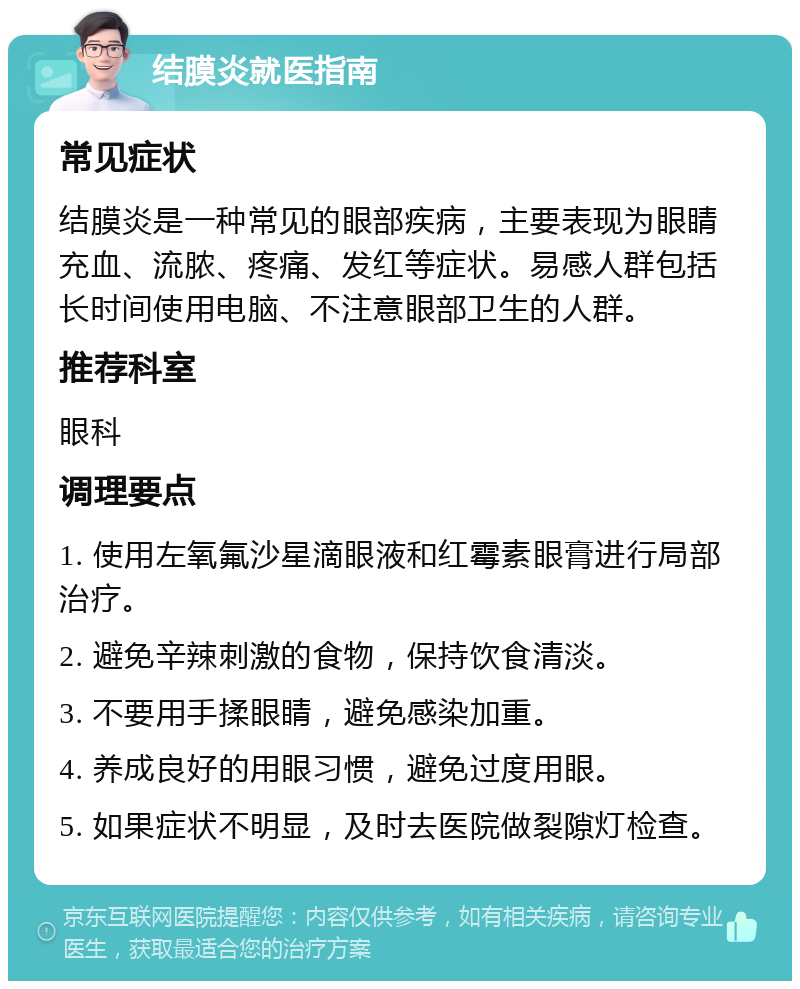 结膜炎就医指南 常见症状 结膜炎是一种常见的眼部疾病，主要表现为眼睛充血、流脓、疼痛、发红等症状。易感人群包括长时间使用电脑、不注意眼部卫生的人群。 推荐科室 眼科 调理要点 1. 使用左氧氟沙星滴眼液和红霉素眼膏进行局部治疗。 2. 避免辛辣刺激的食物，保持饮食清淡。 3. 不要用手揉眼睛，避免感染加重。 4. 养成良好的用眼习惯，避免过度用眼。 5. 如果症状不明显，及时去医院做裂隙灯检查。