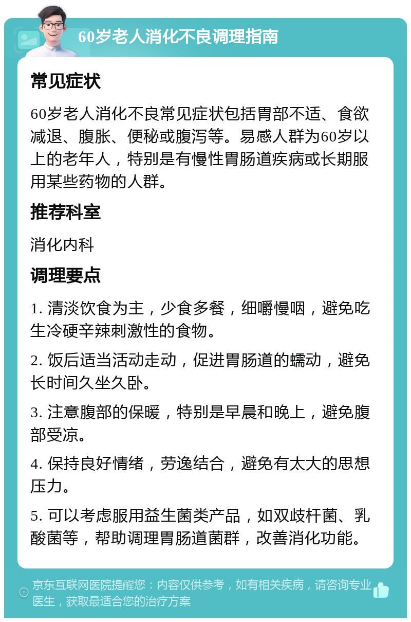 60岁老人消化不良调理指南 常见症状 60岁老人消化不良常见症状包括胃部不适、食欲减退、腹胀、便秘或腹泻等。易感人群为60岁以上的老年人，特别是有慢性胃肠道疾病或长期服用某些药物的人群。 推荐科室 消化内科 调理要点 1. 清淡饮食为主，少食多餐，细嚼慢咽，避免吃生冷硬辛辣刺激性的食物。 2. 饭后适当活动走动，促进胃肠道的蠕动，避免长时间久坐久卧。 3. 注意腹部的保暖，特别是早晨和晚上，避免腹部受凉。 4. 保持良好情绪，劳逸结合，避免有太大的思想压力。 5. 可以考虑服用益生菌类产品，如双歧杆菌、乳酸菌等，帮助调理胃肠道菌群，改善消化功能。