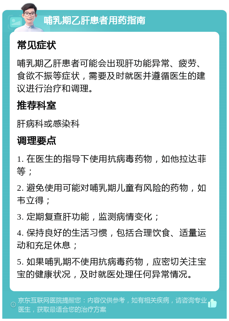 哺乳期乙肝患者用药指南 常见症状 哺乳期乙肝患者可能会出现肝功能异常、疲劳、食欲不振等症状，需要及时就医并遵循医生的建议进行治疗和调理。 推荐科室 肝病科或感染科 调理要点 1. 在医生的指导下使用抗病毒药物，如他拉达菲等； 2. 避免使用可能对哺乳期儿童有风险的药物，如韦立得； 3. 定期复查肝功能，监测病情变化； 4. 保持良好的生活习惯，包括合理饮食、适量运动和充足休息； 5. 如果哺乳期不使用抗病毒药物，应密切关注宝宝的健康状况，及时就医处理任何异常情况。