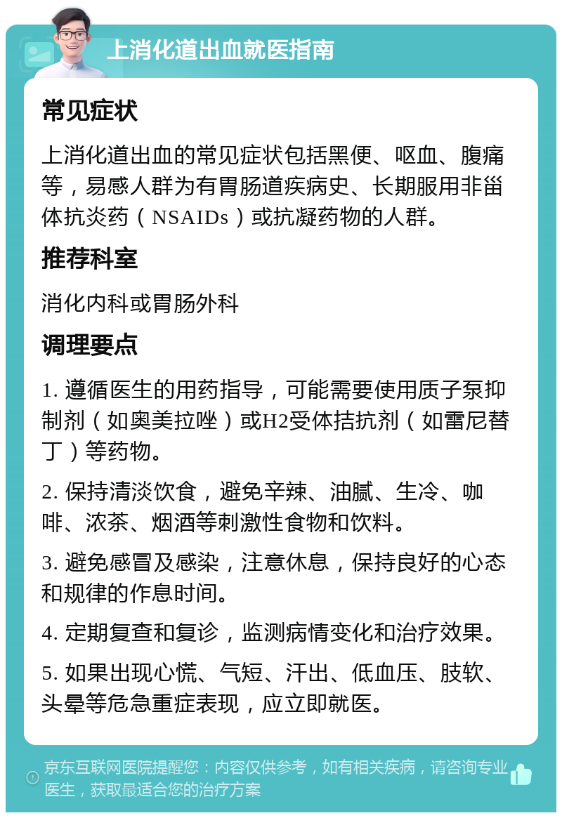 上消化道出血就医指南 常见症状 上消化道出血的常见症状包括黑便、呕血、腹痛等，易感人群为有胃肠道疾病史、长期服用非甾体抗炎药（NSAIDs）或抗凝药物的人群。 推荐科室 消化内科或胃肠外科 调理要点 1. 遵循医生的用药指导，可能需要使用质子泵抑制剂（如奥美拉唑）或H2受体拮抗剂（如雷尼替丁）等药物。 2. 保持清淡饮食，避免辛辣、油腻、生冷、咖啡、浓茶、烟酒等刺激性食物和饮料。 3. 避免感冒及感染，注意休息，保持良好的心态和规律的作息时间。 4. 定期复查和复诊，监测病情变化和治疗效果。 5. 如果出现心慌、气短、汗出、低血压、肢软、头晕等危急重症表现，应立即就医。