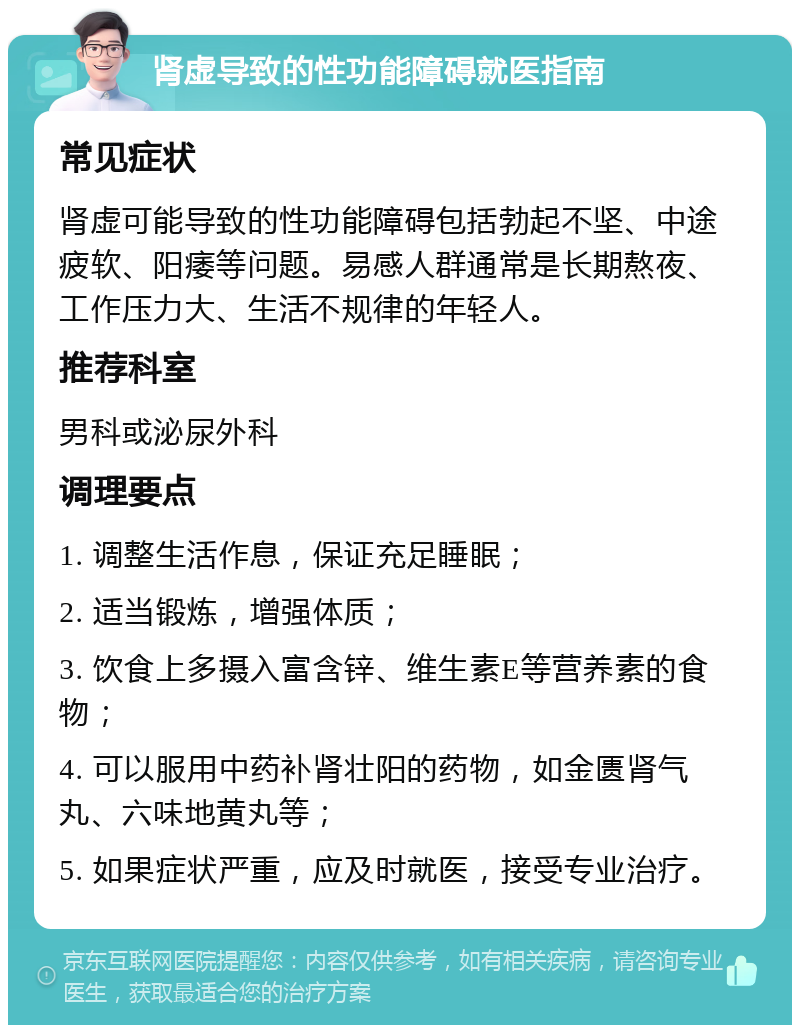 肾虚导致的性功能障碍就医指南 常见症状 肾虚可能导致的性功能障碍包括勃起不坚、中途疲软、阳痿等问题。易感人群通常是长期熬夜、工作压力大、生活不规律的年轻人。 推荐科室 男科或泌尿外科 调理要点 1. 调整生活作息，保证充足睡眠； 2. 适当锻炼，增强体质； 3. 饮食上多摄入富含锌、维生素E等营养素的食物； 4. 可以服用中药补肾壮阳的药物，如金匮肾气丸、六味地黄丸等； 5. 如果症状严重，应及时就医，接受专业治疗。