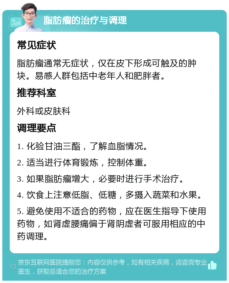 脂肪瘤的治疗与调理 常见症状 脂肪瘤通常无症状，仅在皮下形成可触及的肿块。易感人群包括中老年人和肥胖者。 推荐科室 外科或皮肤科 调理要点 1. 化验甘油三酯，了解血脂情况。 2. 适当进行体育锻炼，控制体重。 3. 如果脂肪瘤增大，必要时进行手术治疗。 4. 饮食上注意低脂、低糖，多摄入蔬菜和水果。 5. 避免使用不适合的药物，应在医生指导下使用药物，如肾虚腰痛偏于肾阴虚者可服用相应的中药调理。