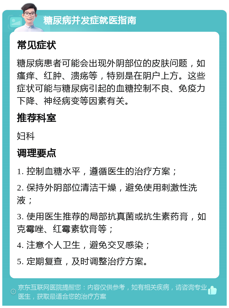 糖尿病并发症就医指南 常见症状 糖尿病患者可能会出现外阴部位的皮肤问题，如瘙痒、红肿、溃疡等，特别是在阴户上方。这些症状可能与糖尿病引起的血糖控制不良、免疫力下降、神经病变等因素有关。 推荐科室 妇科 调理要点 1. 控制血糖水平，遵循医生的治疗方案； 2. 保持外阴部位清洁干燥，避免使用刺激性洗液； 3. 使用医生推荐的局部抗真菌或抗生素药膏，如克霉唑、红霉素软膏等； 4. 注意个人卫生，避免交叉感染； 5. 定期复查，及时调整治疗方案。