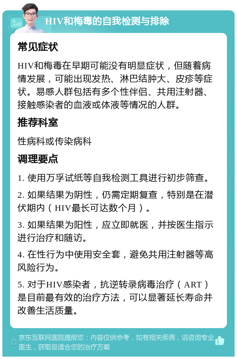 HIV和梅毒的自我检测与排除 常见症状 HIV和梅毒在早期可能没有明显症状，但随着病情发展，可能出现发热、淋巴结肿大、皮疹等症状。易感人群包括有多个性伴侣、共用注射器、接触感染者的血液或体液等情况的人群。 推荐科室 性病科或传染病科 调理要点 1. 使用万孚试纸等自我检测工具进行初步筛查。 2. 如果结果为阴性，仍需定期复查，特别是在潜伏期内（HIV最长可达数个月）。 3. 如果结果为阳性，应立即就医，并按医生指示进行治疗和随访。 4. 在性行为中使用安全套，避免共用注射器等高风险行为。 5. 对于HIV感染者，抗逆转录病毒治疗（ART）是目前最有效的治疗方法，可以显著延长寿命并改善生活质量。