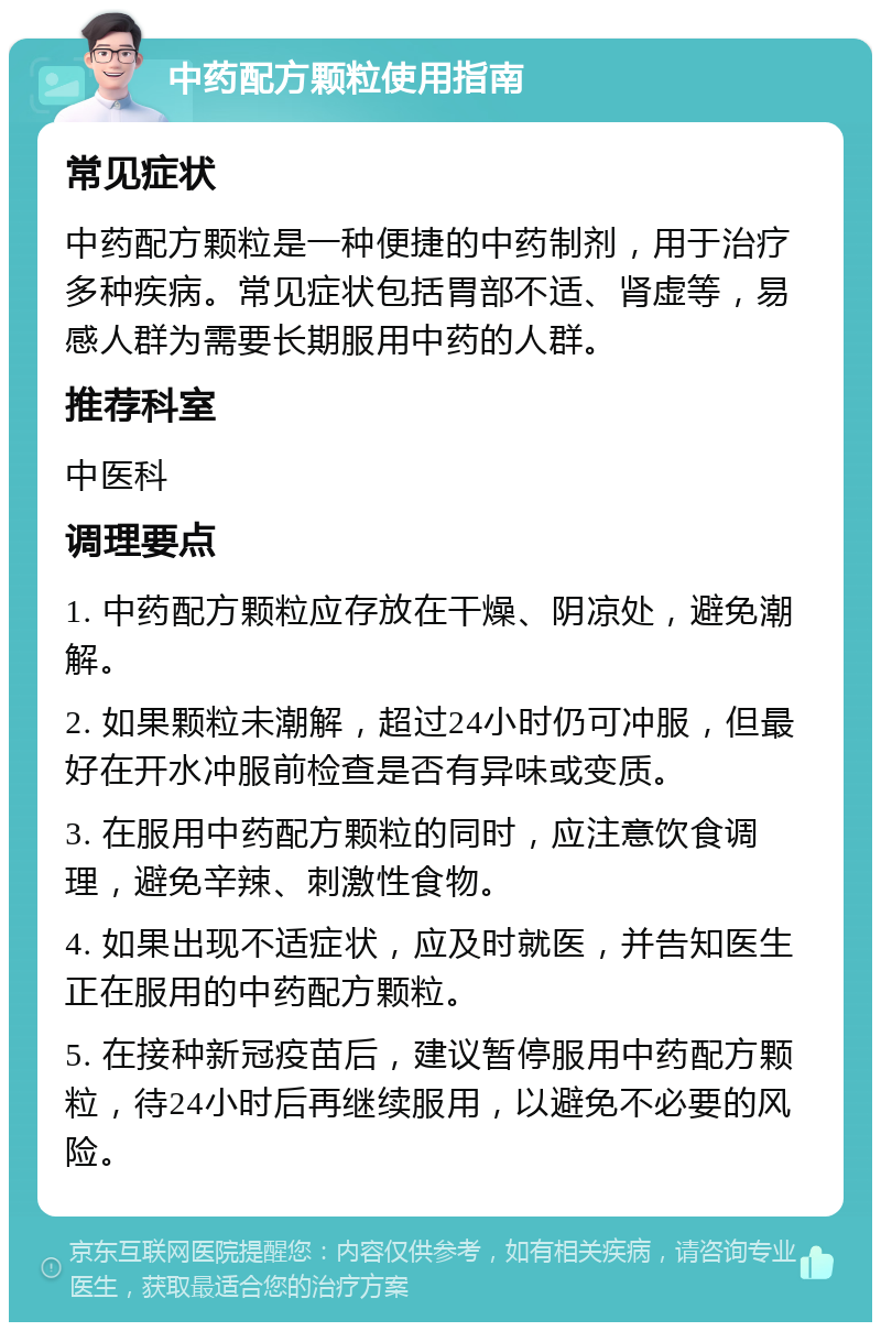 中药配方颗粒使用指南 常见症状 中药配方颗粒是一种便捷的中药制剂，用于治疗多种疾病。常见症状包括胃部不适、肾虚等，易感人群为需要长期服用中药的人群。 推荐科室 中医科 调理要点 1. 中药配方颗粒应存放在干燥、阴凉处，避免潮解。 2. 如果颗粒未潮解，超过24小时仍可冲服，但最好在开水冲服前检查是否有异味或变质。 3. 在服用中药配方颗粒的同时，应注意饮食调理，避免辛辣、刺激性食物。 4. 如果出现不适症状，应及时就医，并告知医生正在服用的中药配方颗粒。 5. 在接种新冠疫苗后，建议暂停服用中药配方颗粒，待24小时后再继续服用，以避免不必要的风险。