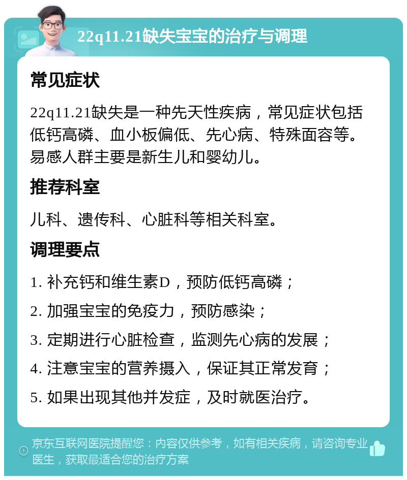 22q11.21缺失宝宝的治疗与调理 常见症状 22q11.21缺失是一种先天性疾病，常见症状包括低钙高磷、血小板偏低、先心病、特殊面容等。易感人群主要是新生儿和婴幼儿。 推荐科室 儿科、遗传科、心脏科等相关科室。 调理要点 1. 补充钙和维生素D，预防低钙高磷； 2. 加强宝宝的免疫力，预防感染； 3. 定期进行心脏检查，监测先心病的发展； 4. 注意宝宝的营养摄入，保证其正常发育； 5. 如果出现其他并发症，及时就医治疗。