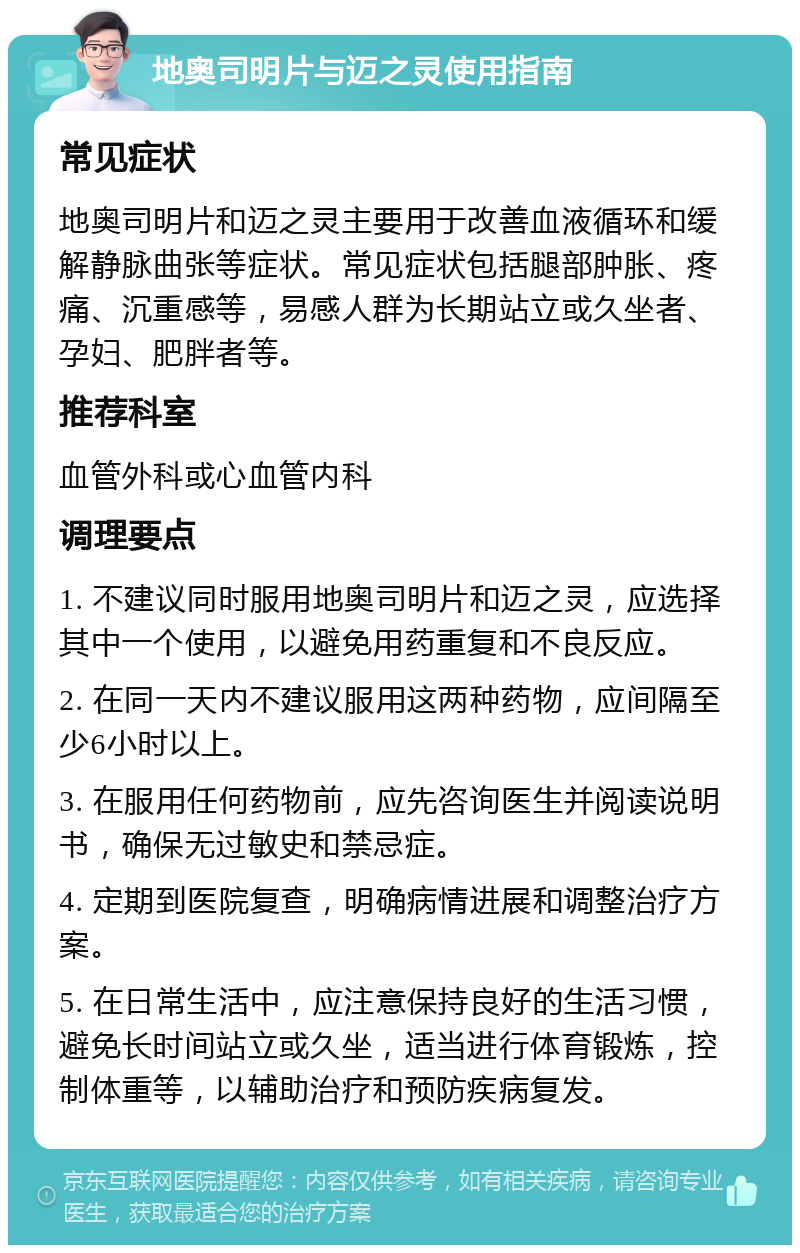 地奥司明片与迈之灵使用指南 常见症状 地奥司明片和迈之灵主要用于改善血液循环和缓解静脉曲张等症状。常见症状包括腿部肿胀、疼痛、沉重感等，易感人群为长期站立或久坐者、孕妇、肥胖者等。 推荐科室 血管外科或心血管内科 调理要点 1. 不建议同时服用地奥司明片和迈之灵，应选择其中一个使用，以避免用药重复和不良反应。 2. 在同一天内不建议服用这两种药物，应间隔至少6小时以上。 3. 在服用任何药物前，应先咨询医生并阅读说明书，确保无过敏史和禁忌症。 4. 定期到医院复查，明确病情进展和调整治疗方案。 5. 在日常生活中，应注意保持良好的生活习惯，避免长时间站立或久坐，适当进行体育锻炼，控制体重等，以辅助治疗和预防疾病复发。