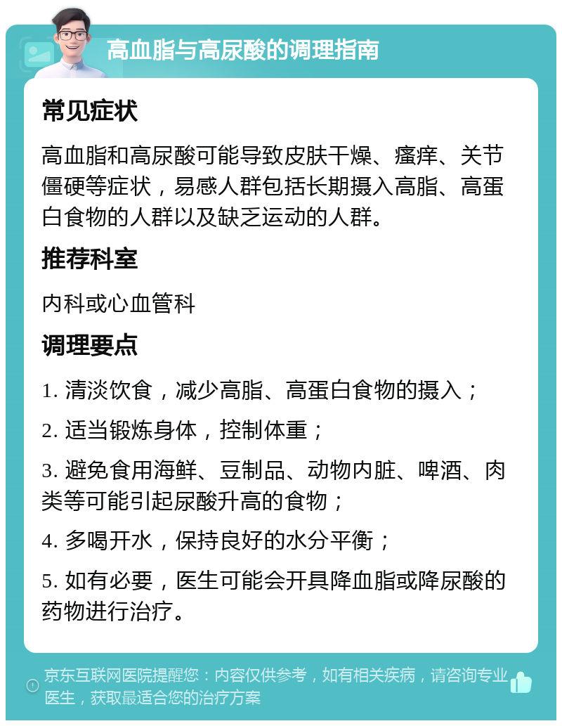 高血脂与高尿酸的调理指南 常见症状 高血脂和高尿酸可能导致皮肤干燥、瘙痒、关节僵硬等症状，易感人群包括长期摄入高脂、高蛋白食物的人群以及缺乏运动的人群。 推荐科室 内科或心血管科 调理要点 1. 清淡饮食，减少高脂、高蛋白食物的摄入； 2. 适当锻炼身体，控制体重； 3. 避免食用海鲜、豆制品、动物内脏、啤酒、肉类等可能引起尿酸升高的食物； 4. 多喝开水，保持良好的水分平衡； 5. 如有必要，医生可能会开具降血脂或降尿酸的药物进行治疗。