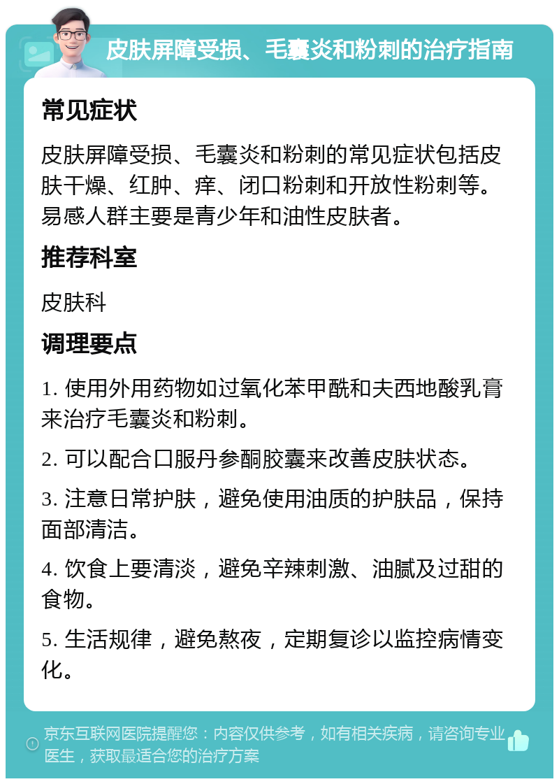 皮肤屏障受损、毛囊炎和粉刺的治疗指南 常见症状 皮肤屏障受损、毛囊炎和粉刺的常见症状包括皮肤干燥、红肿、痒、闭口粉刺和开放性粉刺等。易感人群主要是青少年和油性皮肤者。 推荐科室 皮肤科 调理要点 1. 使用外用药物如过氧化苯甲酰和夫西地酸乳膏来治疗毛囊炎和粉刺。 2. 可以配合口服丹参酮胶囊来改善皮肤状态。 3. 注意日常护肤，避免使用油质的护肤品，保持面部清洁。 4. 饮食上要清淡，避免辛辣刺激、油腻及过甜的食物。 5. 生活规律，避免熬夜，定期复诊以监控病情变化。