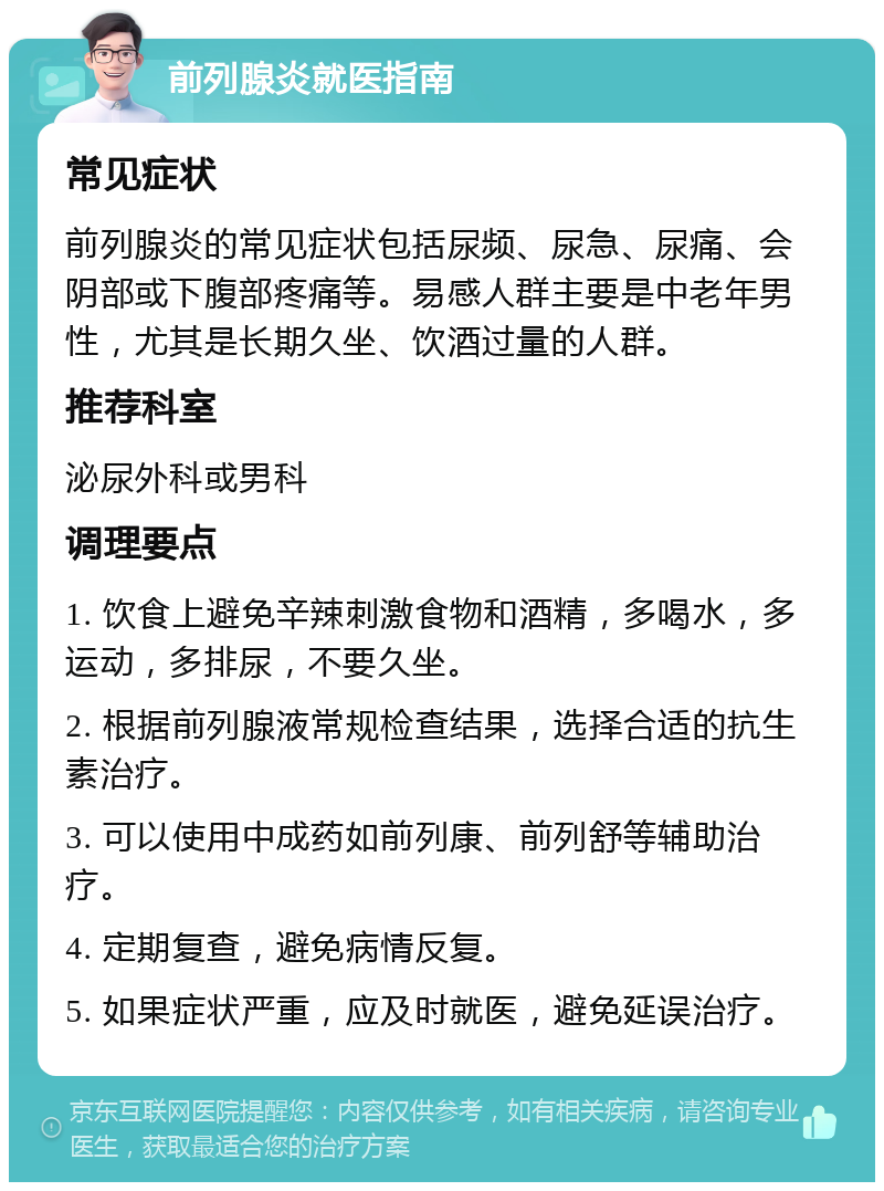 前列腺炎就医指南 常见症状 前列腺炎的常见症状包括尿频、尿急、尿痛、会阴部或下腹部疼痛等。易感人群主要是中老年男性，尤其是长期久坐、饮酒过量的人群。 推荐科室 泌尿外科或男科 调理要点 1. 饮食上避免辛辣刺激食物和酒精，多喝水，多运动，多排尿，不要久坐。 2. 根据前列腺液常规检查结果，选择合适的抗生素治疗。 3. 可以使用中成药如前列康、前列舒等辅助治疗。 4. 定期复查，避免病情反复。 5. 如果症状严重，应及时就医，避免延误治疗。