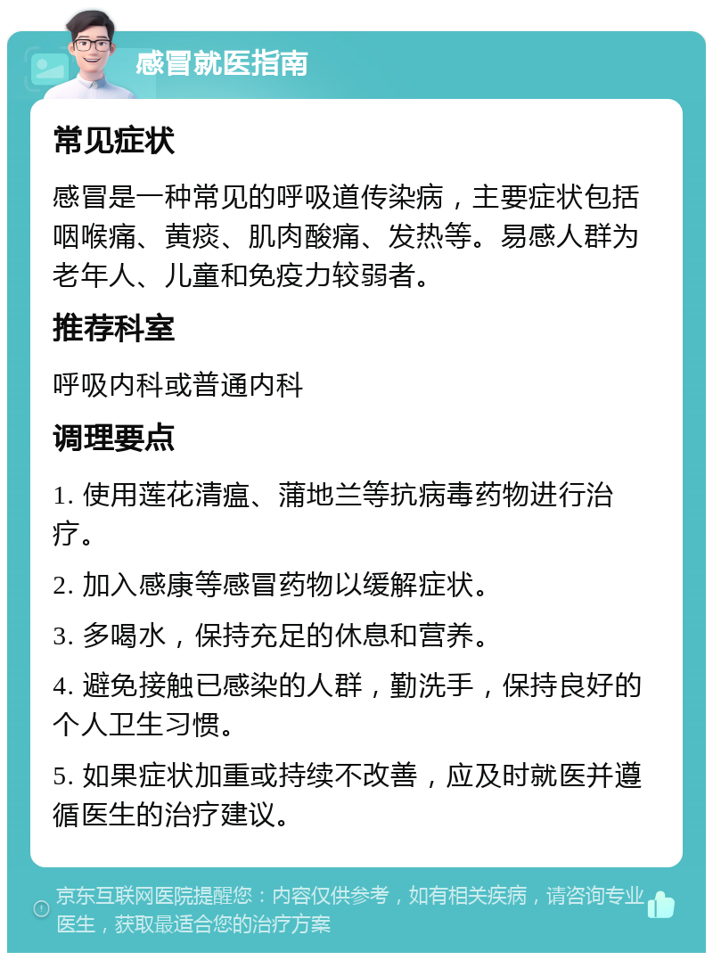 感冒就医指南 常见症状 感冒是一种常见的呼吸道传染病，主要症状包括咽喉痛、黄痰、肌肉酸痛、发热等。易感人群为老年人、儿童和免疫力较弱者。 推荐科室 呼吸内科或普通内科 调理要点 1. 使用莲花清瘟、蒲地兰等抗病毒药物进行治疗。 2. 加入感康等感冒药物以缓解症状。 3. 多喝水，保持充足的休息和营养。 4. 避免接触已感染的人群，勤洗手，保持良好的个人卫生习惯。 5. 如果症状加重或持续不改善，应及时就医并遵循医生的治疗建议。