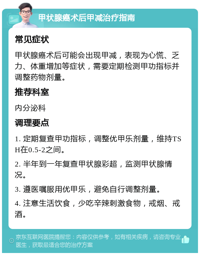 甲状腺癌术后甲减治疗指南 常见症状 甲状腺癌术后可能会出现甲减，表现为心慌、乏力、体重增加等症状，需要定期检测甲功指标并调整药物剂量。 推荐科室 内分泌科 调理要点 1. 定期复查甲功指标，调整优甲乐剂量，维持TSH在0.5-2之间。 2. 半年到一年复查甲状腺彩超，监测甲状腺情况。 3. 遵医嘱服用优甲乐，避免自行调整剂量。 4. 注意生活饮食，少吃辛辣刺激食物，戒烟、戒酒。