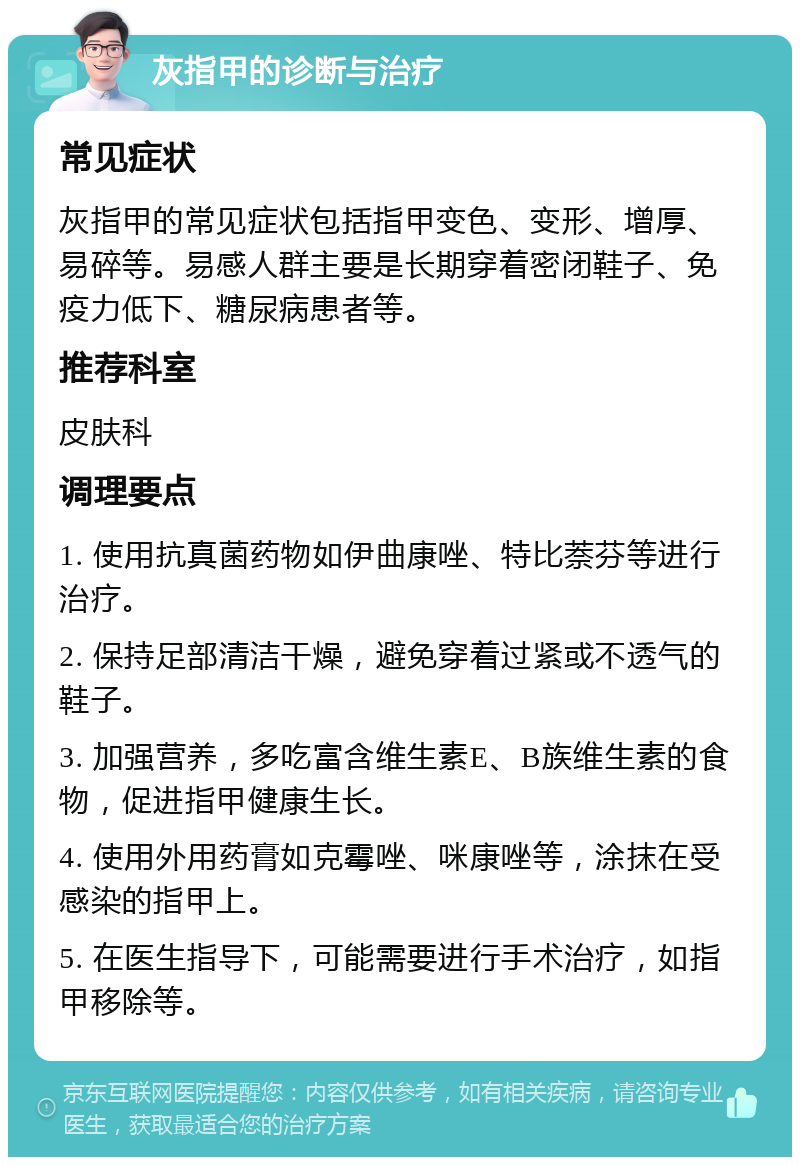 灰指甲的诊断与治疗 常见症状 灰指甲的常见症状包括指甲变色、变形、增厚、易碎等。易感人群主要是长期穿着密闭鞋子、免疫力低下、糖尿病患者等。 推荐科室 皮肤科 调理要点 1. 使用抗真菌药物如伊曲康唑、特比萘芬等进行治疗。 2. 保持足部清洁干燥，避免穿着过紧或不透气的鞋子。 3. 加强营养，多吃富含维生素E、B族维生素的食物，促进指甲健康生长。 4. 使用外用药膏如克霉唑、咪康唑等，涂抹在受感染的指甲上。 5. 在医生指导下，可能需要进行手术治疗，如指甲移除等。