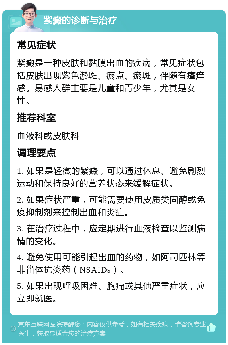 紫癜的诊断与治疗 常见症状 紫癜是一种皮肤和黏膜出血的疾病，常见症状包括皮肤出现紫色淤斑、瘀点、瘀斑，伴随有瘙痒感。易感人群主要是儿童和青少年，尤其是女性。 推荐科室 血液科或皮肤科 调理要点 1. 如果是轻微的紫癜，可以通过休息、避免剧烈运动和保持良好的营养状态来缓解症状。 2. 如果症状严重，可能需要使用皮质类固醇或免疫抑制剂来控制出血和炎症。 3. 在治疗过程中，应定期进行血液检查以监测病情的变化。 4. 避免使用可能引起出血的药物，如阿司匹林等非甾体抗炎药（NSAIDs）。 5. 如果出现呼吸困难、胸痛或其他严重症状，应立即就医。