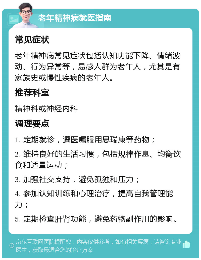 老年精神病就医指南 常见症状 老年精神病常见症状包括认知功能下降、情绪波动、行为异常等，易感人群为老年人，尤其是有家族史或慢性疾病的老年人。 推荐科室 精神科或神经内科 调理要点 1. 定期就诊，遵医嘱服用思瑞康等药物； 2. 维持良好的生活习惯，包括规律作息、均衡饮食和适量运动； 3. 加强社交支持，避免孤独和压力； 4. 参加认知训练和心理治疗，提高自我管理能力； 5. 定期检查肝肾功能，避免药物副作用的影响。