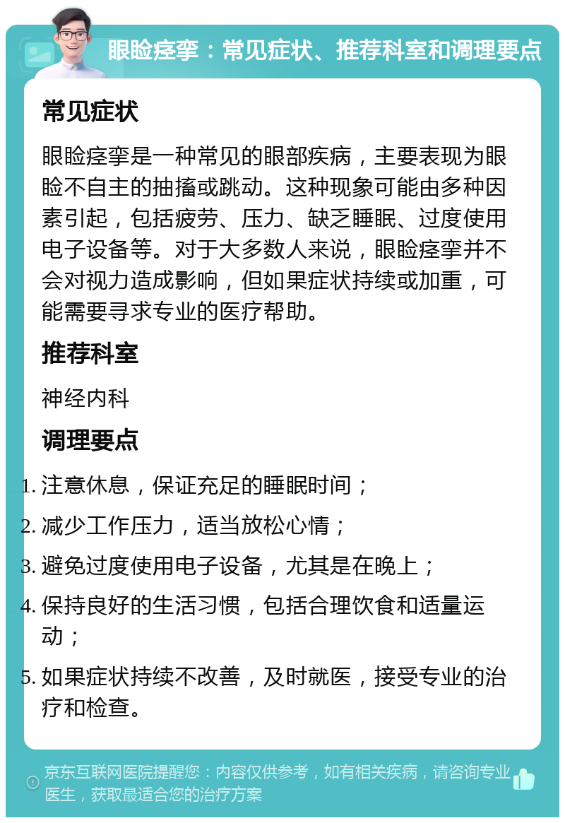 眼睑痉挛：常见症状、推荐科室和调理要点 常见症状 眼睑痉挛是一种常见的眼部疾病，主要表现为眼睑不自主的抽搐或跳动。这种现象可能由多种因素引起，包括疲劳、压力、缺乏睡眠、过度使用电子设备等。对于大多数人来说，眼睑痉挛并不会对视力造成影响，但如果症状持续或加重，可能需要寻求专业的医疗帮助。 推荐科室 神经内科 调理要点 注意休息，保证充足的睡眠时间； 减少工作压力，适当放松心情； 避免过度使用电子设备，尤其是在晚上； 保持良好的生活习惯，包括合理饮食和适量运动； 如果症状持续不改善，及时就医，接受专业的治疗和检查。