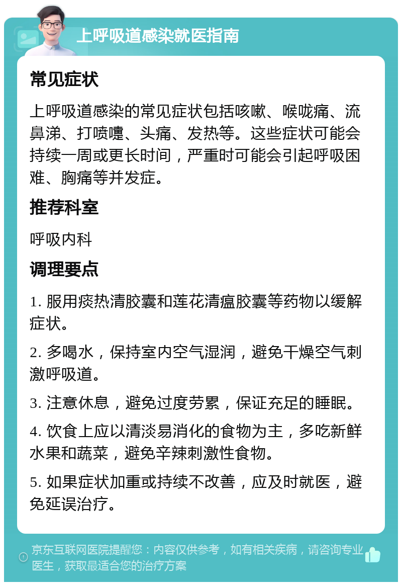 上呼吸道感染就医指南 常见症状 上呼吸道感染的常见症状包括咳嗽、喉咙痛、流鼻涕、打喷嚏、头痛、发热等。这些症状可能会持续一周或更长时间，严重时可能会引起呼吸困难、胸痛等并发症。 推荐科室 呼吸内科 调理要点 1. 服用痰热清胶囊和莲花清瘟胶囊等药物以缓解症状。 2. 多喝水，保持室内空气湿润，避免干燥空气刺激呼吸道。 3. 注意休息，避免过度劳累，保证充足的睡眠。 4. 饮食上应以清淡易消化的食物为主，多吃新鲜水果和蔬菜，避免辛辣刺激性食物。 5. 如果症状加重或持续不改善，应及时就医，避免延误治疗。