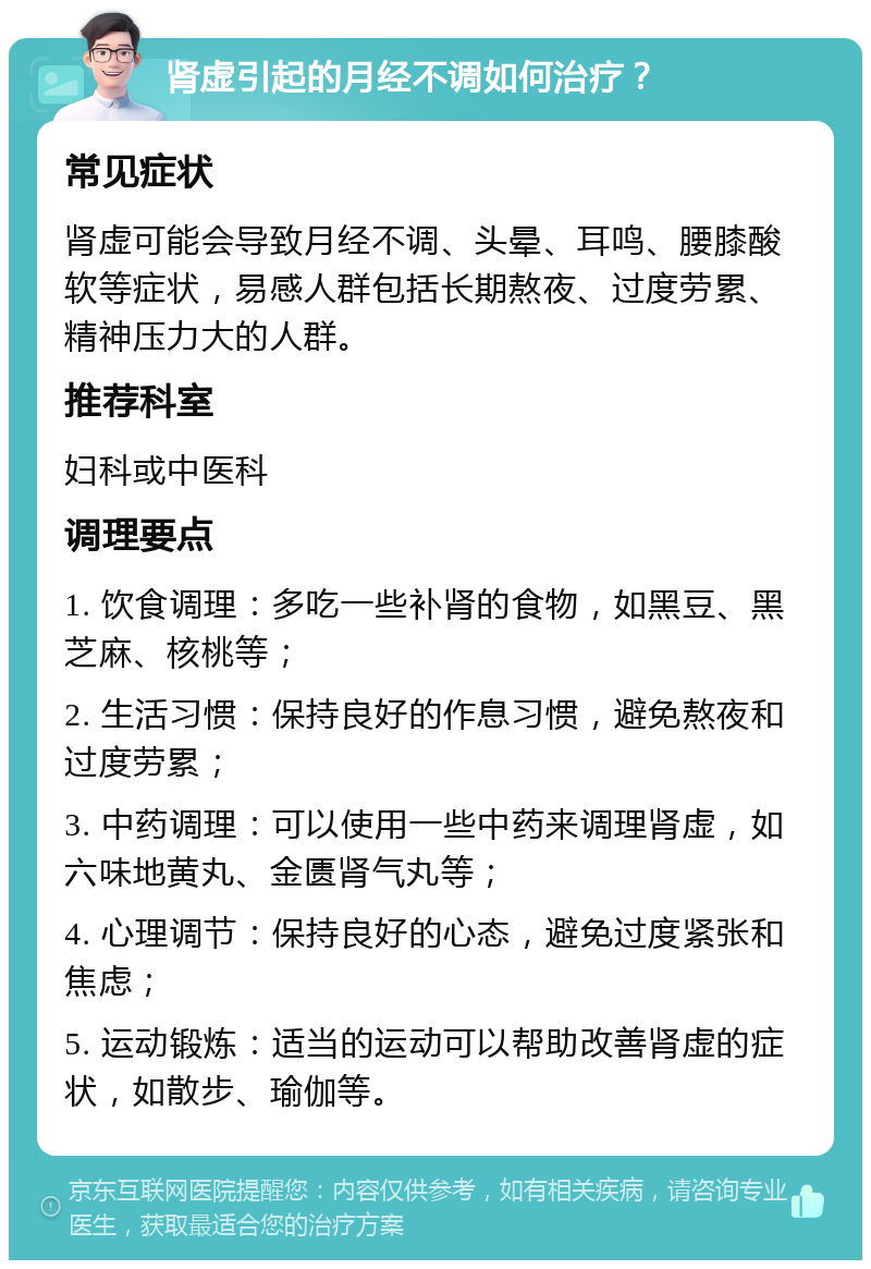 肾虚引起的月经不调如何治疗？ 常见症状 肾虚可能会导致月经不调、头晕、耳鸣、腰膝酸软等症状，易感人群包括长期熬夜、过度劳累、精神压力大的人群。 推荐科室 妇科或中医科 调理要点 1. 饮食调理：多吃一些补肾的食物，如黑豆、黑芝麻、核桃等； 2. 生活习惯：保持良好的作息习惯，避免熬夜和过度劳累； 3. 中药调理：可以使用一些中药来调理肾虚，如六味地黄丸、金匮肾气丸等； 4. 心理调节：保持良好的心态，避免过度紧张和焦虑； 5. 运动锻炼：适当的运动可以帮助改善肾虚的症状，如散步、瑜伽等。