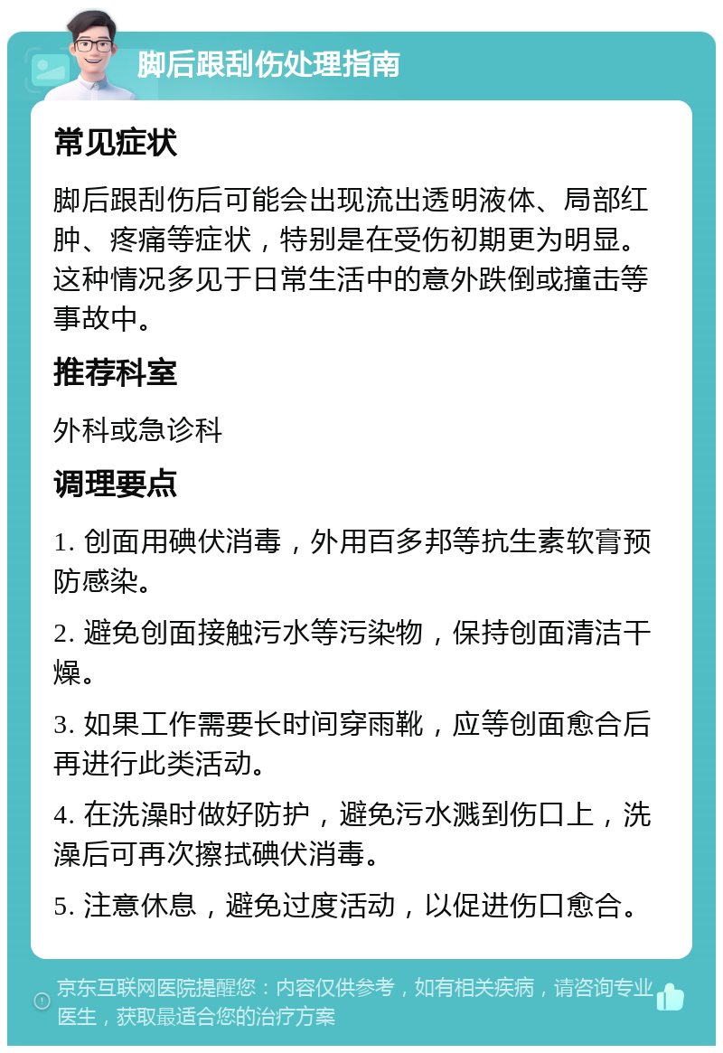 脚后跟刮伤处理指南 常见症状 脚后跟刮伤后可能会出现流出透明液体、局部红肿、疼痛等症状，特别是在受伤初期更为明显。这种情况多见于日常生活中的意外跌倒或撞击等事故中。 推荐科室 外科或急诊科 调理要点 1. 创面用碘伏消毒，外用百多邦等抗生素软膏预防感染。 2. 避免创面接触污水等污染物，保持创面清洁干燥。 3. 如果工作需要长时间穿雨靴，应等创面愈合后再进行此类活动。 4. 在洗澡时做好防护，避免污水溅到伤口上，洗澡后可再次擦拭碘伏消毒。 5. 注意休息，避免过度活动，以促进伤口愈合。