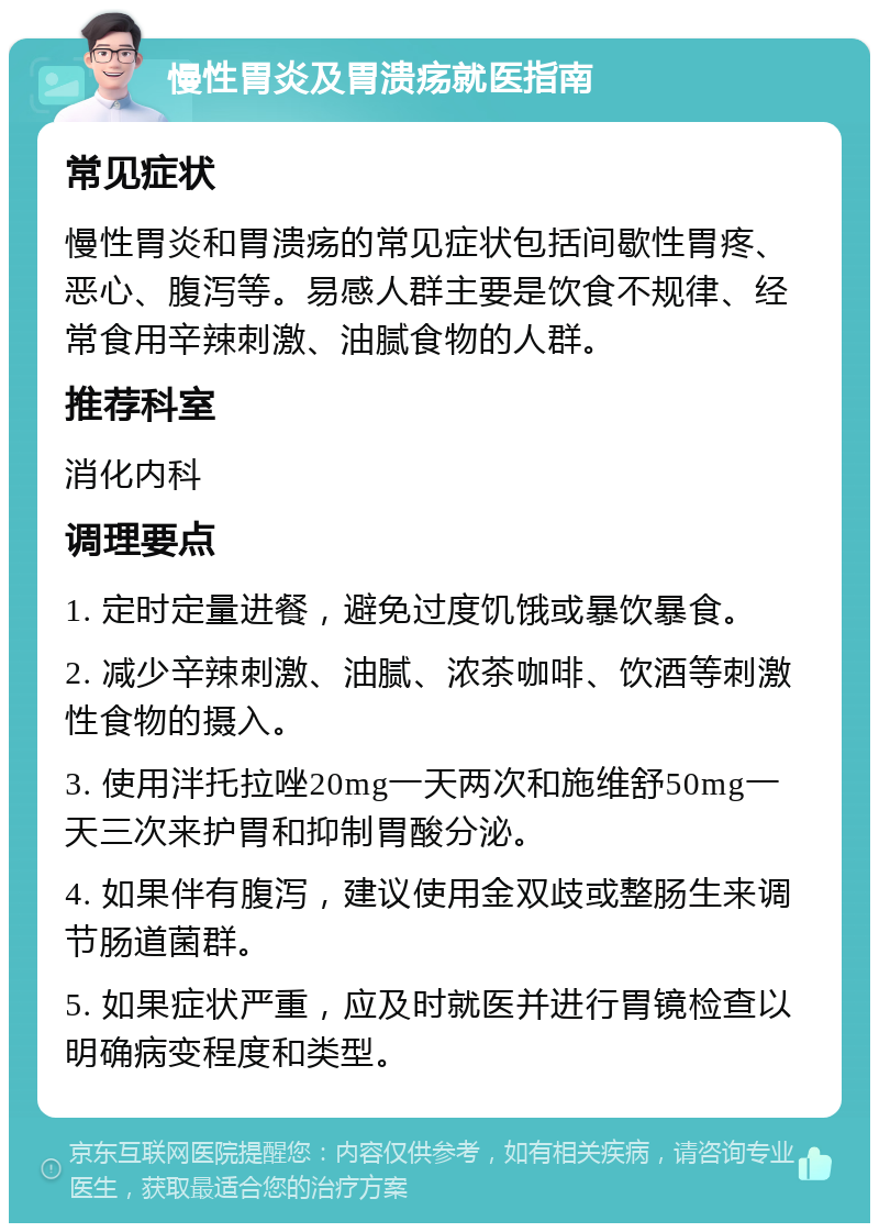 慢性胃炎及胃溃疡就医指南 常见症状 慢性胃炎和胃溃疡的常见症状包括间歇性胃疼、恶心、腹泻等。易感人群主要是饮食不规律、经常食用辛辣刺激、油腻食物的人群。 推荐科室 消化内科 调理要点 1. 定时定量进餐，避免过度饥饿或暴饮暴食。 2. 减少辛辣刺激、油腻、浓茶咖啡、饮酒等刺激性食物的摄入。 3. 使用泮托拉唑20mg一天两次和施维舒50mg一天三次来护胃和抑制胃酸分泌。 4. 如果伴有腹泻，建议使用金双歧或整肠生来调节肠道菌群。 5. 如果症状严重，应及时就医并进行胃镜检查以明确病变程度和类型。