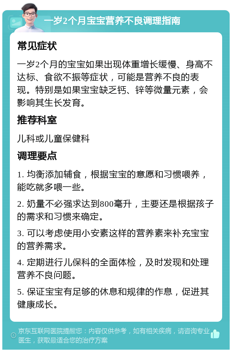 一岁2个月宝宝营养不良调理指南 常见症状 一岁2个月的宝宝如果出现体重增长缓慢、身高不达标、食欲不振等症状，可能是营养不良的表现。特别是如果宝宝缺乏钙、锌等微量元素，会影响其生长发育。 推荐科室 儿科或儿童保健科 调理要点 1. 均衡添加辅食，根据宝宝的意愿和习惯喂养，能吃就多喂一些。 2. 奶量不必强求达到800毫升，主要还是根据孩子的需求和习惯来确定。 3. 可以考虑使用小安素这样的营养素来补充宝宝的营养需求。 4. 定期进行儿保科的全面体检，及时发现和处理营养不良问题。 5. 保证宝宝有足够的休息和规律的作息，促进其健康成长。