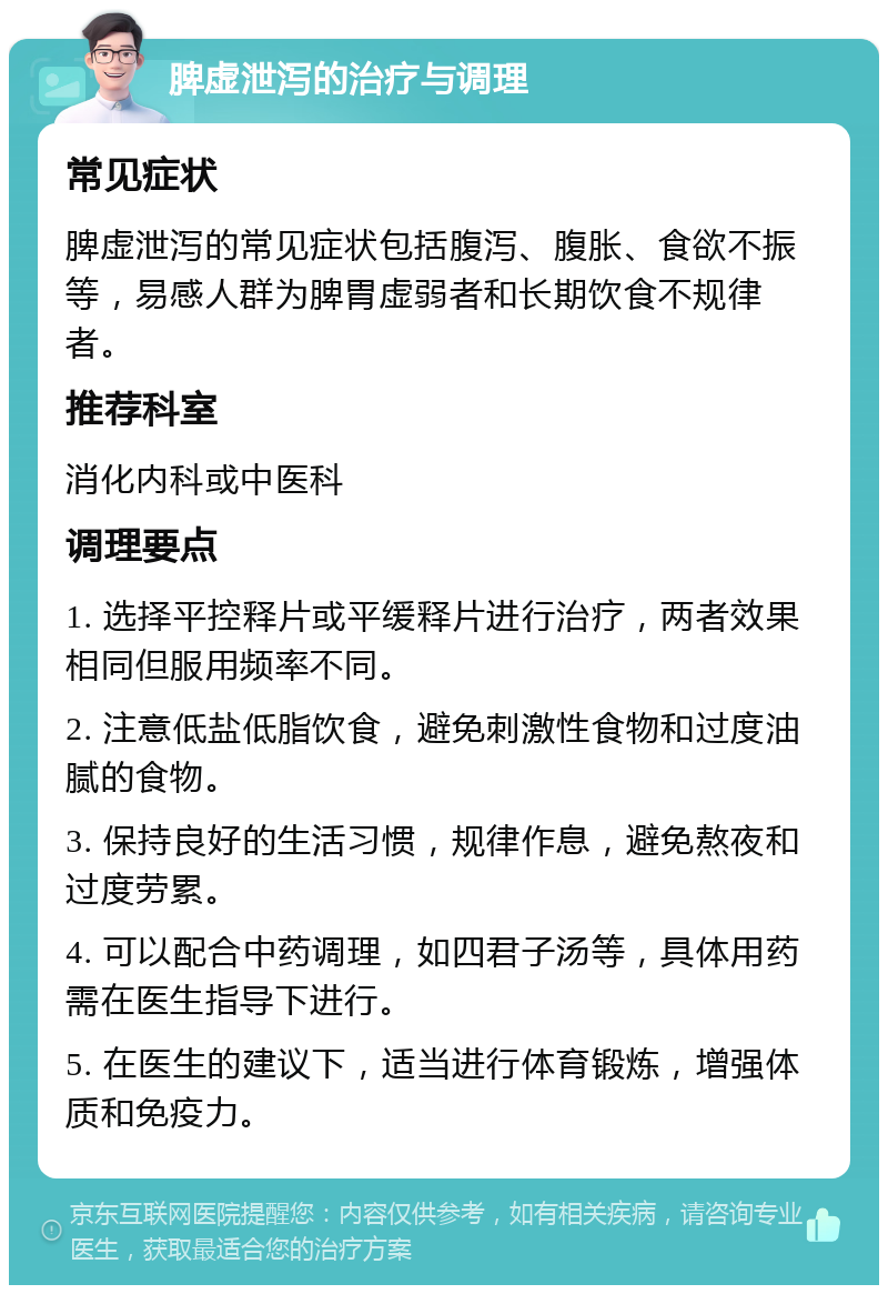 脾虚泄泻的治疗与调理 常见症状 脾虚泄泻的常见症状包括腹泻、腹胀、食欲不振等，易感人群为脾胃虚弱者和长期饮食不规律者。 推荐科室 消化内科或中医科 调理要点 1. 选择平控释片或平缓释片进行治疗，两者效果相同但服用频率不同。 2. 注意低盐低脂饮食，避免刺激性食物和过度油腻的食物。 3. 保持良好的生活习惯，规律作息，避免熬夜和过度劳累。 4. 可以配合中药调理，如四君子汤等，具体用药需在医生指导下进行。 5. 在医生的建议下，适当进行体育锻炼，增强体质和免疫力。