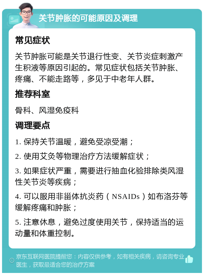 关节肿胀的可能原因及调理 常见症状 关节肿胀可能是关节退行性变、关节炎症刺激产生积液等原因引起的。常见症状包括关节肿胀、疼痛、不能走路等，多见于中老年人群。 推荐科室 骨科、风湿免疫科 调理要点 1. 保持关节温暖，避免受凉受潮； 2. 使用艾灸等物理治疗方法缓解症状； 3. 如果症状严重，需要进行抽血化验排除类风湿性关节炎等疾病； 4. 可以服用非甾体抗炎药（NSAIDs）如布洛芬等缓解疼痛和肿胀； 5. 注意休息，避免过度使用关节，保持适当的运动量和体重控制。