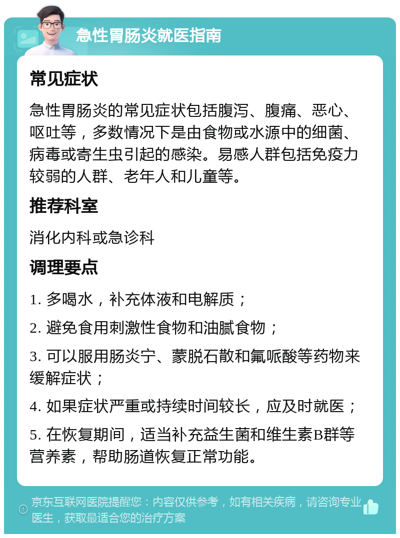 急性胃肠炎就医指南 常见症状 急性胃肠炎的常见症状包括腹泻、腹痛、恶心、呕吐等，多数情况下是由食物或水源中的细菌、病毒或寄生虫引起的感染。易感人群包括免疫力较弱的人群、老年人和儿童等。 推荐科室 消化内科或急诊科 调理要点 1. 多喝水，补充体液和电解质； 2. 避免食用刺激性食物和油腻食物； 3. 可以服用肠炎宁、蒙脱石散和氟哌酸等药物来缓解症状； 4. 如果症状严重或持续时间较长，应及时就医； 5. 在恢复期间，适当补充益生菌和维生素B群等营养素，帮助肠道恢复正常功能。