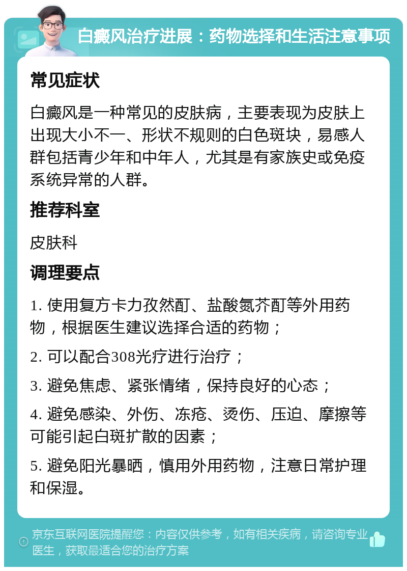 白癜风治疗进展：药物选择和生活注意事项 常见症状 白癜风是一种常见的皮肤病，主要表现为皮肤上出现大小不一、形状不规则的白色斑块，易感人群包括青少年和中年人，尤其是有家族史或免疫系统异常的人群。 推荐科室 皮肤科 调理要点 1. 使用复方卡力孜然酊、盐酸氮芥酊等外用药物，根据医生建议选择合适的药物； 2. 可以配合308光疗进行治疗； 3. 避免焦虑、紧张情绪，保持良好的心态； 4. 避免感染、外伤、冻疮、烫伤、压迫、摩擦等可能引起白斑扩散的因素； 5. 避免阳光暴晒，慎用外用药物，注意日常护理和保湿。