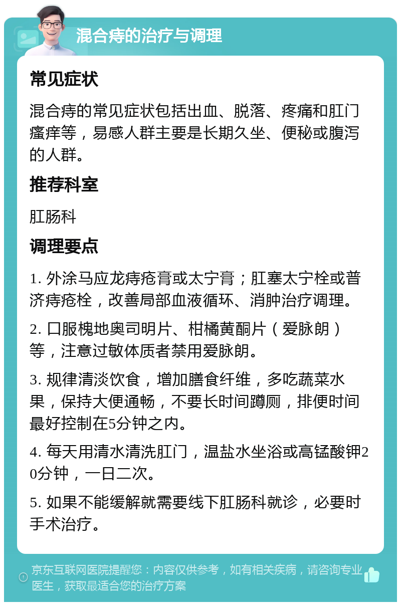 混合痔的治疗与调理 常见症状 混合痔的常见症状包括出血、脱落、疼痛和肛门瘙痒等，易感人群主要是长期久坐、便秘或腹泻的人群。 推荐科室 肛肠科 调理要点 1. 外涂马应龙痔疮膏或太宁膏；肛塞太宁栓或普济痔疮栓，改善局部血液循环、消肿治疗调理。 2. 口服槐地奥司明片、柑橘黄酮片（爱脉朗）等，注意过敏体质者禁用爱脉朗。 3. 规律清淡饮食，增加膳食纤维，多吃蔬菜水果，保持大便通畅，不要长时间蹲厕，排便时间最好控制在5分钟之内。 4. 每天用清水清洗肛门，温盐水坐浴或高锰酸钾20分钟，一日二次。 5. 如果不能缓解就需要线下肛肠科就诊，必要时手术治疗。