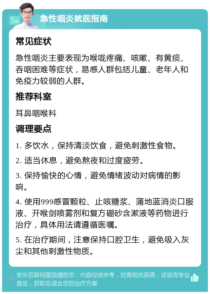 急性咽炎就医指南 常见症状 急性咽炎主要表现为喉咙疼痛、咳嗽、有黄痰、吞咽困难等症状，易感人群包括儿童、老年人和免疫力较弱的人群。 推荐科室 耳鼻咽喉科 调理要点 1. 多饮水，保持清淡饮食，避免刺激性食物。 2. 适当休息，避免熬夜和过度疲劳。 3. 保持愉快的心情，避免情绪波动对病情的影响。 4. 使用999感冒颗粒、止咳糖浆、蒲地蓝消炎口服液、开喉剑喷雾剂和复方硼砂含漱液等药物进行治疗，具体用法请遵循医嘱。 5. 在治疗期间，注意保持口腔卫生，避免吸入灰尘和其他刺激性物质。