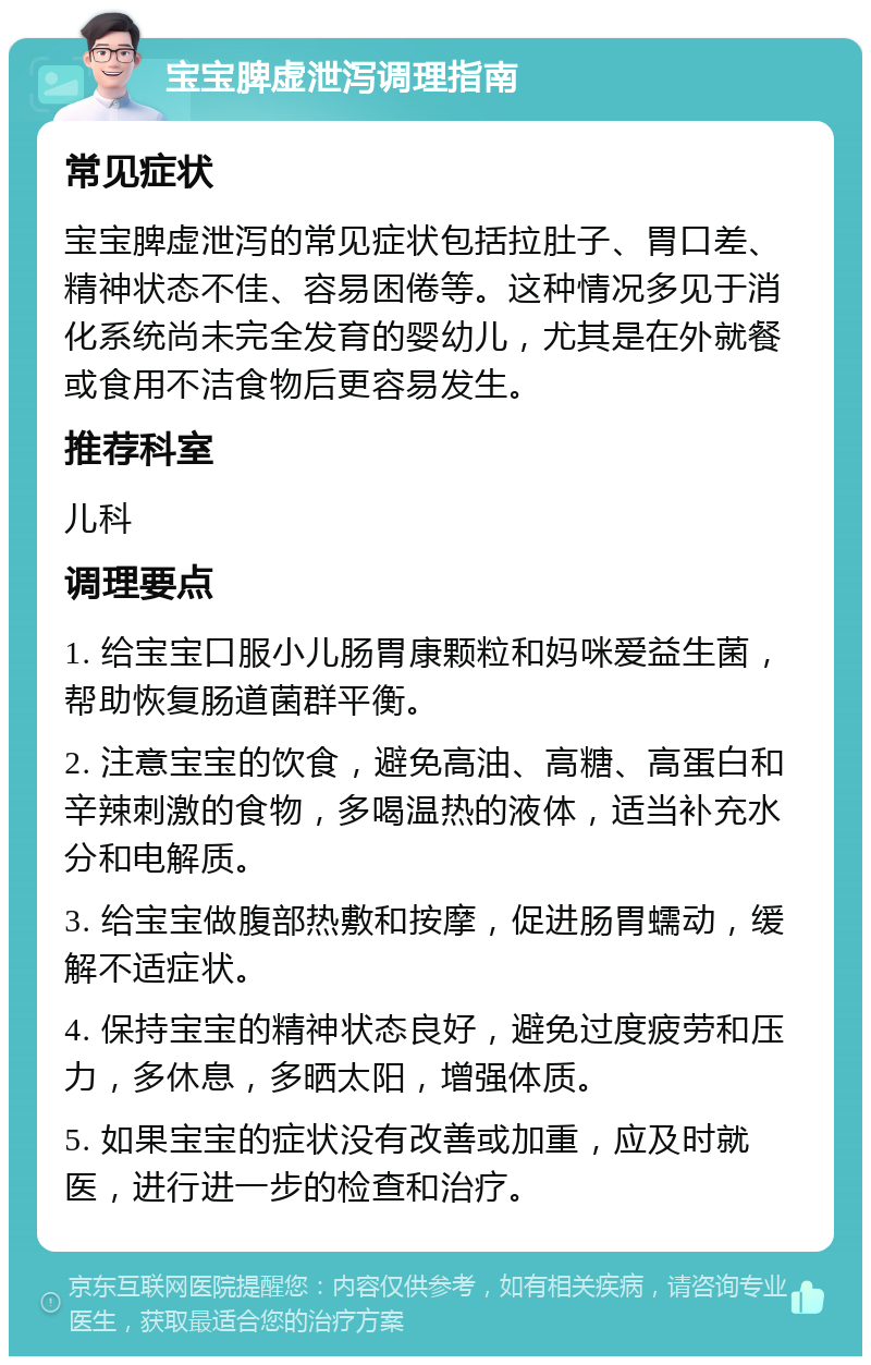 宝宝脾虚泄泻调理指南 常见症状 宝宝脾虚泄泻的常见症状包括拉肚子、胃口差、精神状态不佳、容易困倦等。这种情况多见于消化系统尚未完全发育的婴幼儿，尤其是在外就餐或食用不洁食物后更容易发生。 推荐科室 儿科 调理要点 1. 给宝宝口服小儿肠胃康颗粒和妈咪爱益生菌，帮助恢复肠道菌群平衡。 2. 注意宝宝的饮食，避免高油、高糖、高蛋白和辛辣刺激的食物，多喝温热的液体，适当补充水分和电解质。 3. 给宝宝做腹部热敷和按摩，促进肠胃蠕动，缓解不适症状。 4. 保持宝宝的精神状态良好，避免过度疲劳和压力，多休息，多晒太阳，增强体质。 5. 如果宝宝的症状没有改善或加重，应及时就医，进行进一步的检查和治疗。