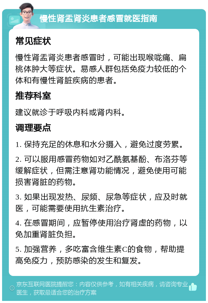 慢性肾盂肾炎患者感冒就医指南 常见症状 慢性肾盂肾炎患者感冒时，可能出现喉咙痛、扁桃体肿大等症状。易感人群包括免疫力较低的个体和有慢性肾脏疾病的患者。 推荐科室 建议就诊于呼吸内科或肾内科。 调理要点 1. 保持充足的休息和水分摄入，避免过度劳累。 2. 可以服用感冒药物如对乙酰氨基酚、布洛芬等缓解症状，但需注意肾功能情况，避免使用可能损害肾脏的药物。 3. 如果出现发热、尿频、尿急等症状，应及时就医，可能需要使用抗生素治疗。 4. 在感冒期间，应暂停使用治疗肾虚的药物，以免加重肾脏负担。 5. 加强营养，多吃富含维生素C的食物，帮助提高免疫力，预防感染的发生和复发。