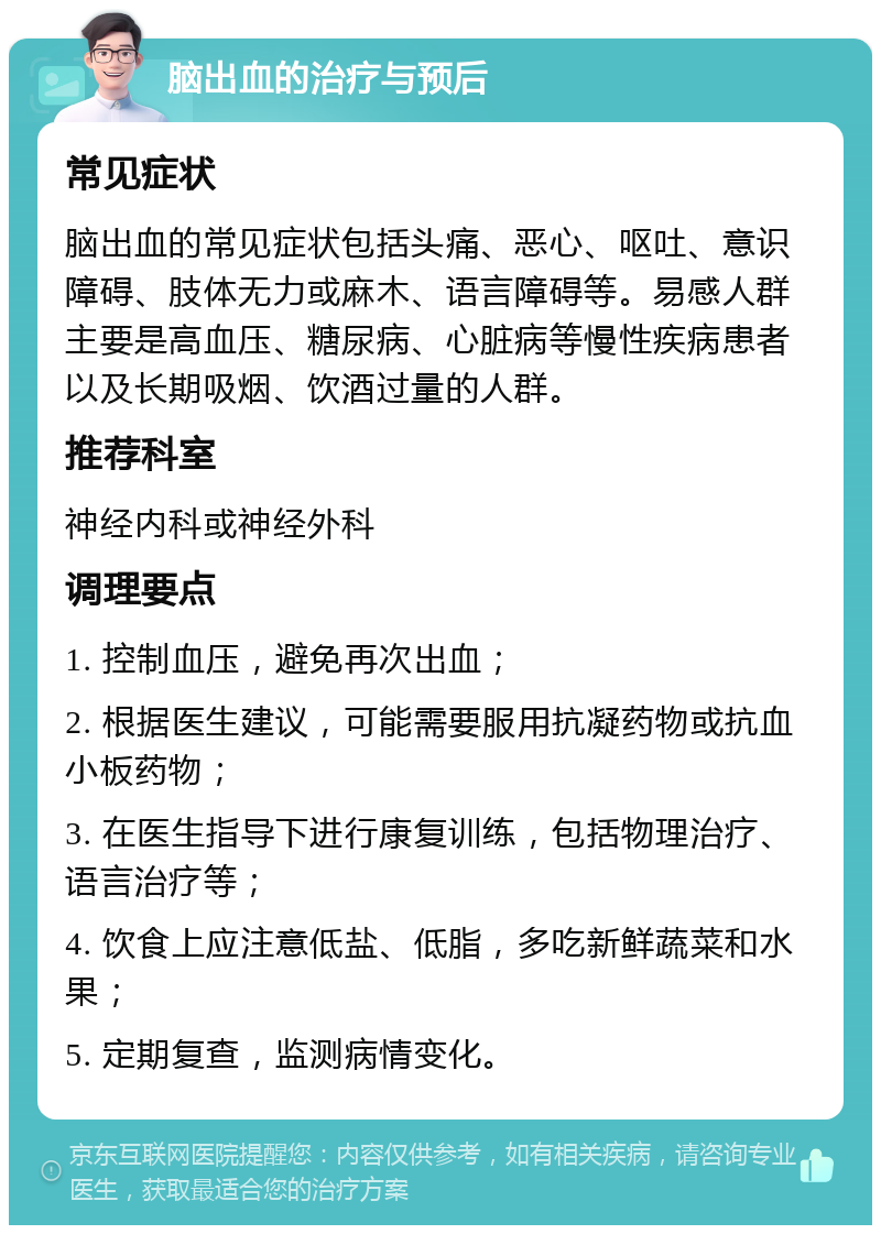 脑出血的治疗与预后 常见症状 脑出血的常见症状包括头痛、恶心、呕吐、意识障碍、肢体无力或麻木、语言障碍等。易感人群主要是高血压、糖尿病、心脏病等慢性疾病患者以及长期吸烟、饮酒过量的人群。 推荐科室 神经内科或神经外科 调理要点 1. 控制血压，避免再次出血； 2. 根据医生建议，可能需要服用抗凝药物或抗血小板药物； 3. 在医生指导下进行康复训练，包括物理治疗、语言治疗等； 4. 饮食上应注意低盐、低脂，多吃新鲜蔬菜和水果； 5. 定期复查，监测病情变化。