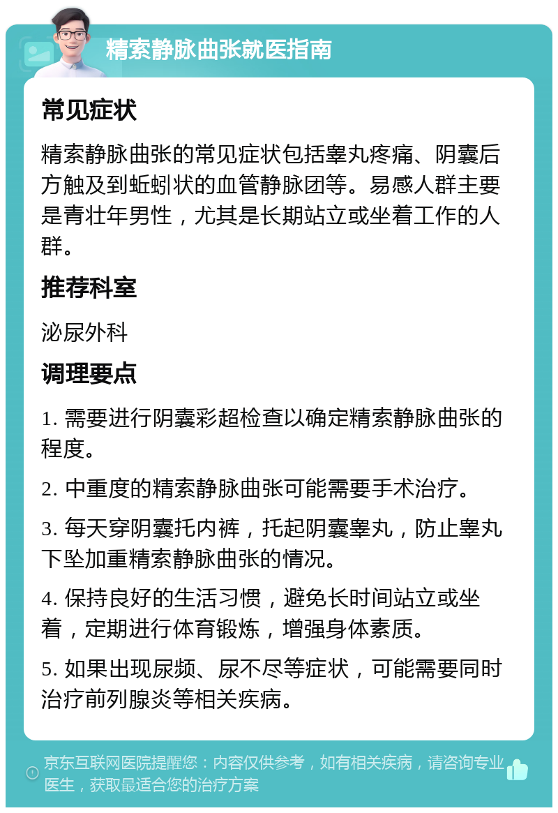 精索静脉曲张就医指南 常见症状 精索静脉曲张的常见症状包括睾丸疼痛、阴囊后方触及到蚯蚓状的血管静脉团等。易感人群主要是青壮年男性，尤其是长期站立或坐着工作的人群。 推荐科室 泌尿外科 调理要点 1. 需要进行阴囊彩超检查以确定精索静脉曲张的程度。 2. 中重度的精索静脉曲张可能需要手术治疗。 3. 每天穿阴囊托内裤，托起阴囊睾丸，防止睾丸下坠加重精索静脉曲张的情况。 4. 保持良好的生活习惯，避免长时间站立或坐着，定期进行体育锻炼，增强身体素质。 5. 如果出现尿频、尿不尽等症状，可能需要同时治疗前列腺炎等相关疾病。